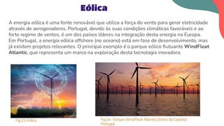 A energia eólica é uma fonte renovável que utiliza a força do vento para gerar eletricidade
através de aerogeradores. Portugal, devido às suas condições climáticas favoráveis e ao
forte regime de ventos, é um dos países líderes na integração desta energia na Europa.
Em Portugal, a energia eólica offshore (no oceano) está em fase de desenvolvimento, mas
já existem projetos relevantes. O principal exemplo é o parque eólico ﬂutuante WindFloat
Atlantic, que representa um marco na exploração desta tecnologia inovadora.
Eólica
Fig.23-Eólica Fig.24- Parque WindFloat Atlantic,(Viana do Castelo)
Portugal
 