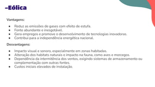 Vantagens:
● Reduz as emissões de gases com efeito de estufa.
● Fonte abundante e inesgotável.
● Gera empregos e promove o desenvolvimento de tecnologias inovadoras.
● Contribui para a independência energética nacional.
Desvantagens:
● Impacto visual e sonoro, especialmente em zonas habitadas.
● Alteração dos habitats naturais e impacto na fauna, como aves e morcegos.
● Dependência da intermitência dos ventos, exigindo sistemas de armazenamento ou
complementação com outras fontes.
● Custos iniciais elevados de instalação.
-Eólica
 