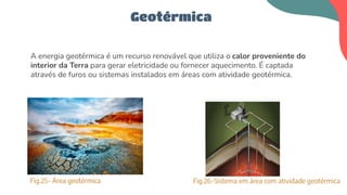 A energia geotérmica é um recurso renovável que utiliza o calor proveniente do
interior da Terra para gerar eletricidade ou fornecer aquecimento. É captada
através de furos ou sistemas instalados em áreas com atividade geotérmica.
Geotérmica
Fig.25- Área geotérmica Fig.26-Sistema em área com atividade geotérmica
 
