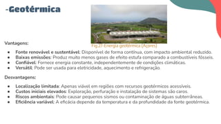Vantagens:
● Fonte renovável e sustentável: Disponível de forma contínua, com impacto ambiental reduzido.
● Baixas emissões: Produz muito menos gases de efeito estufa comparado a combustíveis fósseis.
● Conﬁável: Fornece energia constante, independentemente de condições climáticas.
● Versátil: Pode ser usada para eletricidade, aquecimento e refrigeração.
Desvantagens:
● Localização limitada: Apenas viável em regiões com recursos geotérmicos acessíveis.
● Custos iniciais elevados: Exploração, perfuração e instalação de sistemas são caros.
● Riscos ambientais: Pode causar pequenos sismos ou contaminação de águas subterrâneas.
● Eﬁciência variável: A eﬁcácia depende da temperatura e da profundidade da fonte geotérmica.
-Geotérmica
Fig.27-Energia geotérmica (Açores)
 