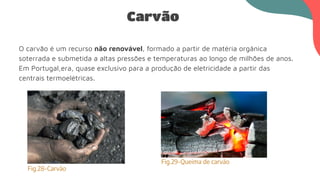 Carvão
O carvão é um recurso não renovável, formado a partir de matéria orgânica
soterrada e submetida a altas pressões e temperaturas ao longo de milhões de anos.
Em Portugal,era, quase exclusivo para a produção de eletricidade a partir das
centrais termoelétricas.
Fig.28-Carvão
Fig.29-Queima de carvão
 