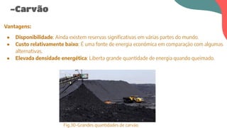 -Carvão
Vantagens:
● Disponibilidade: Ainda existem reservas significativas em várias partes do mundo.
● Custo relativamente baixo: É uma fonte de energia económica em comparação com algumas
alternativas.
● Elevada densidade energética: Liberta grande quantidade de energia quando queimado.
Fig.30-Grandes quantidades de carvão
 