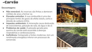 Desvantagens:
● Não renovável: As reservas são ﬁnitas e demoram
milhões de anos a formar-se.
● Elevadas emissões: A sua combustão é uma das
principais fontes de gases de efeito estufa, como o
dióxido de carbono (CO₂).
● Impactos ambientais: A mineração causa destruição
de ecossistemas, poluição do solo, da água e do ar.
● Problemas de saúde: A poluição gerada pela
queima do carvão está associada a doenças
respiratórias e cardiovasculares.
● Ineﬁciência: Comparado a fontes modernas, tem um
rendimento energético inferior em processos de
conversão.
-Carvão
Fig.31-Combustão de carvão
Fig.32-Carvão
 