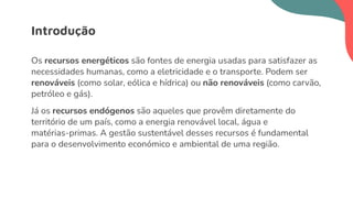 Os recursos energéticos são fontes de energia usadas para satisfazer as
necessidades humanas, como a eletricidade e o transporte. Podem ser
renováveis (como solar, eólica e hídrica) ou não renováveis (como carvão,
petróleo e gás).
Já os recursos endógenos são aqueles que provêm diretamente do
território de um país, como a energia renovável local, água e
matérias-primas. A gestão sustentável desses recursos é fundamental
para o desenvolvimento económico e ambiental de uma região.
Introdução
 