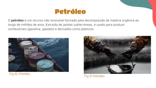 O petróleo é um recurso não renovável formado pela decomposição de matéria orgânica ao
longo de milhões de anos. Extraído de jazidas subterrâneas, é usado para produzir
combustíveis (gasolina, gasóleo) e derivados como plásticos.
Petróleo
Fig.36-Petróleo
Fig.37-Petróleo
 