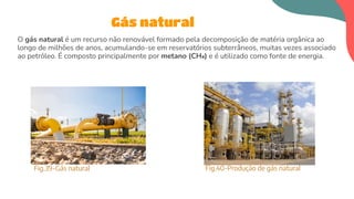 O gás natural é um recurso não renovável formado pela decomposição de matéria orgânica ao
longo de milhões de anos, acumulando-se em reservatórios subterrâneos, muitas vezes associado
ao petróleo. É composto principalmente por metano (CH₄) e é utilizado como fonte de energia.
Gás natural
Fig.39-Gás natural Fig.40-Produção de gás natural
 