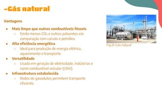 Vantagens
● Mais limpo que outros combustíveis fósseis
○ Emite menos CO₂ e outros poluentes em
comparação com carvão e petróleo.
● Alta eficiência energética
○ Ideal para produção de energia elétrica,
aquecimento e transporte.
● Versatilidade
○ Usado em geração de eletricidade, indústrias e
como combustível veicular (GNV).
● Infraestrutura estabelecida
○ Redes de gasodutos permitem transporte
eficiente.
-Gás natural
Fig.41-Gás natural
 