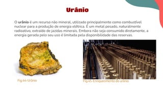 O urânio é um recurso não mineral, utilizado principalmente como combustível
nuclear para a produção de energia elétrica. É um metal pesado, naturalmente
radioativo, extraído de jazidas minerais. Embora não seja consumido diretamente, a
energia gerada pelo seu uso é limitada pela disponibilidade das reservas.
Urânio
Fig.44-Urânio Fig.45-Enriquecimento do urânio
 