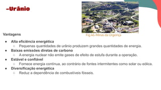 Vantagens
● Alta eficiência energética
○ Pequenas quantidades de urânio produzem grandes quantidades de energia.
● Baixas emissões diretas de carbono
○ A energia nuclear não emite gases de efeito de estufa durante a operação.
● Estável e confiável
○ Fornece energia contínua, ao contrário de fontes intermitentes como solar ou eólica.
● Diversificação energética
○ Reduz a dependência de combustíveis fósseis.
-Urânio
Fig.46-Minas da Urgeiriça
 