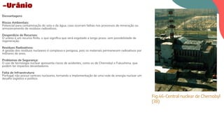 Desvantagens
Riscos Ambientais:
Potencial para contaminação do solo e da água, caso ocorram falhas nos processos de mineração ou
armazenamento de resíduos radioativos.
Desperdício de Recursos:
O urânio é um recurso ﬁnito, o que signiﬁca que será esgotado a longo prazo, sem possibilidade de
regeneração.
Resíduos Radioativos:
A gestão dos resíduos nucleares é complexa e perigosa, pois os materiais permanecem radioativos por
milhares de anos.
Problemas de Segurança:
O uso de tecnologia nuclear apresenta riscos de acidentes, como os de Chernobyl e Fukushima, que
podem ter impactos devastadores.
Falta de Infraestrutura:
Portugal não possui centrais nucleares, tornando a implementação de uma rede de energia nuclear um
desaﬁo logístico e político.
-Urânio
Fig.46-Central nuclear de Chernobyl
(38)
 