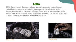 O lítio é um recurso não renovável com grande importância na atualidade,
especialmente devido ao seu uso em baterias recarregáveis, como as de
dispositivos eletrónicos e veículos elétricos. Como recurso não renovável, o lítio
não se repõe a uma taxa que o faça sustentável a longo prazo, e a sua exploração
intensiva pode levar à escassez do mineral no futuro.
Lítio
Fig.47-Lítio Fig.48-Lítio
 