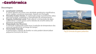 Desvantagens
● Localização Limitada:
É viável apenas em áreas com atividade geotérmica signiﬁcativa,
como regiões vulcânicas (exemplo: Açores em Portugal).
● Elevados Custos Iniciais: A exploração exige investimentos altos
para perfuração, instalação e manutenção de infraestruturas.
● Impacto Ambiental Local: Pode alterar a composição da água
subterrânea e emitir gases como dióxido de enxofre (SO₂) em
pequenas quantidades.
● Degradação dos Recursos:
A extração inadequada pode levar à redução da temperatura das
reservas geotérmicas ao longo do tempo.
● Sismicidade Induzida:
A perfuração e injeção de ﬂuidos no solo podem desencadear
pequenos tremores de terra.
-Geotérmica
Fig.52-Emissão de gases poluentes
 