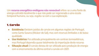 Um recurso energético endógeno não renovável refere-se a uma fonte de
energia extraída localmente e que não pode ser regenerada a uma escala
temporal humana, ou seja, esgota-se com a sua exploração.
1. Carvão
● Existência: Existem jazidas de carvão em algumas regiões de Portugal,
como Santa Susana (Alcácer do Sal), mas com reservas limitadas e de baixa
qualidade.
● Uso histórico: Foi utilizado principalmente em centrais termoelétricas,
mas Portugal dependia quase totalmente da importação deste recurso.
● Situação atual: O carvão deixou de ser utilizado para produção de energia
com o encerramento da última central a carvão em 2021.
 