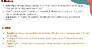 2. Urânio
● Existência: Portugal possui algumas reservas de urânio, principalmente na região de
Nisa, que foram exploradas no passado.
● Uso: O urânio é um recurso utilizado na produção de energia nuclear, mas Portugal
não dispõe de centrais nucleares.
● Exploração: A extração foi suspensa devido a questões económicas, ambientais e
sociais.
3. Lítio
● Existência: Reservas significativas no Norte e Centro, como em Montalegre e Covas
do Barroso.
● Uso: Atualmente para cerâmica e vidro; futuro aponta para baterias de veículos
elétricos.
● Exploração: Limitada, com projetos em debate devido a questões ambientais e
sociais.
 