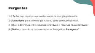 1.-) Reﬁra dois possíveis aproveitamentos da energia geotérmica.
2.-)Identiﬁque, para além do gás natural, outro combustível fóssil.
3.-)Qual a diferença entre recursos renováveis e recursos não renováveis?
4.-)Deﬁna o que são os recursos Naturais Energéticos Endógenos?
Perguntas
 