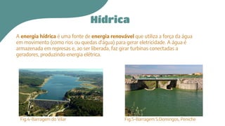 Hídrica
A energia hídrica é uma fonte de energia renovável que utiliza a força da água
em movimento (como rios ou quedas d'água) para gerar eletricidade. A água é
armazenada em represas e, ao ser liberada, faz girar turbinas conectadas a
geradores, produzindo energia elétrica.
Fig.4-Barragem do Vilar Fig.5-Barragem S.Domingos, Peniche
 