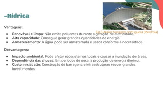 Vantagens:
● Renovável e limpa: Não emite poluentes durante a geração de eletricidade.
● Alta capacidade: Consegue gerar grandes quantidades de energia.
● Armazenamento: A água pode ser armazenada e usada conforme a necessidade.
Desvantagens:
● Impacto ambiental: Pode afetar ecossistemas locais e causar a inundação de áreas.
● Dependência das chuvas: Em períodos de seca, a produção de energia diminui.
● Custo inicial alto: Construção de barragens e infraestruturas requer grandes
investimentos.
-Hídrica
Fig.6-Maior barragem portuguesa (Iberdrola)
 