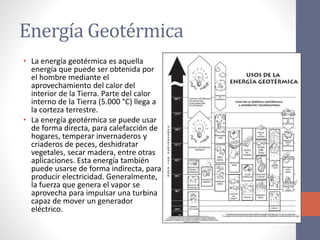 Energía Geotérmica
• La energía geotérmica es aquella
energía que puede ser obtenida por
el hombre mediante el
aprovechamiento del calor del
interior de la Tierra. Parte del calor
interno de la Tierra (5.000 °C) llega a
la corteza terrestre.
• La energía geotérmica se puede usar
de forma directa, para calefacción de
hogares, temperar invernaderos y
criaderos de peces, deshidratar
vegetales, secar madera, entre otras
aplicaciones. Esta energía también
puede usarse de forma indirecta, para
producir electricidad. Generalmente,
la fuerza que genera el vapor se
aprovecha para impulsar una turbina
capaz de mover un generador
eléctrico.
 
