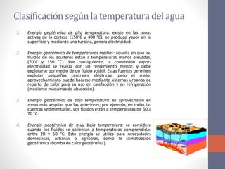 Clasificaciónsegúnla temperatura del agua
1. Energía geotérmica de alta temperatura: existe en las zonas
activas de la corteza (150°C y 400 °C), se produce vapor en la
superficie y mediante una turbina, genera electricidad.
2. Energía geotérmica de temperaturas medias: aquella en que los
fluidos de los acuíferos están a temperaturas menos elevadas,
(70°C y 150 °C). Por consiguiente, la conversión vapor-
electricidad se realiza con un rendimiento menor, y debe
explotarse por medio de un fluido volátil. Estas fuentes permiten
explotar pequeñas centrales eléctricas, pero el mejor
aprovechamiento puede hacerse mediante sistemas urbanos de
reparto de calor para su uso en calefacción y en refrigeración
(mediante máquinas de absorción).
3. Energía geotérmica de baja temperatura: es aprovechable en
zonas más amplias que las anteriores; por ejemplo, en todas las
cuencas sedimentarias. Los fluidos están a temperaturas de 50 a
70 °C.
4. Energía geotérmica de muy baja temperatura: se considera
cuando los fluidos se calientan a temperaturas comprendidas
entre 20 y 50 °C. Esta energía se utiliza para necesidades
domésticas, urbanas o agrícolas, como la climatización
geotérmica (bomba de calor geotérmica).
 