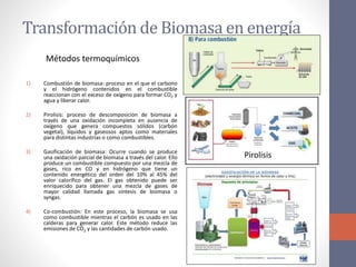 Transformación de Biomasa en energía
1) Combustión de biomasa: proceso en el que el carbono
y el hidrógeno contenidos en el combustible
reaccionan con el exceso de oxígeno para formar CO2 y
agua y liberar calor.
2) Pirolisis: proceso de descomposición de biomasa a
través de una oxidación incompleta en ausencia de
oxígeno que genera compuestos sólidos (carbón
vegetal), líquidos y gaseosos aptos como materiales
para distintas industrias o como combustibles.
3) Gasificación de biomasa: Ocurre cuando se produce
una oxidación parcial de biomasa a través del calor. Ello
produce un combustible compuesto por una mezcla de
gases, rico en CO y en hidrógeno que tiene un
contenido energético del orden del 10% al 45% del
valor calorífico del gas. El gas obtenido puede ser
enriquecido para obtener una mezcla de gases de
mayor calidad llamada gas síntesis de biomasa o
syngas.
4) Co-combustión: En este proceso, la biomasa se usa
como combustible mientras el carbón es usado en las
calderas para generar calor. Este método reduce las
emisiones de CO2 y las cantidades de carbón usado.
Pirolisis
Métodos termoquímicos
 