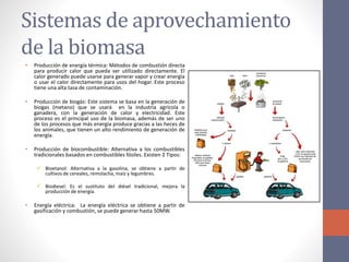 Sistemas de aprovechamiento
de la biomasa
• Producción de energía térmica: Métodos de combustión directa
para producir calor que pueda ser utilizado directamente. El
calor generado puede usarse para generar vapor y crear energía
o usar el calor directamente para usos del hogar. Este proceso
tiene una alta tasa de contaminación.
• Producción de biogás: Este sistema se basa en la generación de
biogas (metano) que se usará en la industria agrícola o
ganadera, con la generación de calor y electricidad. Este
proceso es el principal uso de la biomasa, además de ser uno
de los procesos que más energía produce gracias a las heces de
los animales, que tienen un alto rendimiento de generación de
energía.
• Producción de biocombustible: Alternativa a los combustibles
tradicionales basados en combustibles fósiles. Existen 2 Tipos:
 Bioetanol: Alternativa a la gasolina, se obtiene a partir de
cultivos de cereales, remolacha, maíz y legumbres.
 Biodiesel: Es el sustituto del diésel tradicional, mejora la
producción de energía.
• Energía eléctrica: La energía eléctrica se obtiene a partir de
gasificación y combustión, se puede generar hasta 50MW.
 