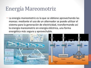 Energía Mareomotriz
• La energía mareomotriz es la que se obtiene aprovechando las
mareas: mediante el uso de un alternador se puede utilizar el
sistema para la generación de electricidad, transformando así
la energía mareomotriz en energía eléctrica, una forma
energética más segura y aprovechable.
 