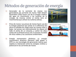 Métodos de generación de energía
1) Generador de la corriente de marea: Los
generadores de corriente de marea Tidal Stream
Generators (TSG) hacen uso de la energía cinética
del agua en movimiento a las turbinas de la
energía, de manera similar al viento (aire en
movimiento) que utilizan las turbinas eólicas.
2) Presa de marea: Las presas de marea hacen uso de
la energía potencial que existe en la diferencia de
altura (o pérdida de carga) entre las mareas altas y
bajas. Las presas son esencialmente los diques en
todo el ancho de un estuario, y sufren los altos
costes de la infraestructura civil, la escasez mundial
de sitios viables y las cuestiones ambientales.
3) Energía mareomotriz dinámica: La energía
mareomotriz dinámica (Dynamic tidal power o
DTP) es una tecnología de generación teórica que
explota la interacción entre las energías cinética y
potencial en las corrientes de marea
 