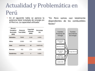 Actualidad y Problemática en
Perú
• En el siguiente tabla se aprecia la
potencia total instalada de energía en
el Perú vs. La capacidad utilizada:
Recurso
Energético
Renovable
(RER)
Potencial
Total (MW)
Capacidad
Utilizada
(MW)
Porcentaje
(%)
Hidráulico 70000 3118 4.45%
Eólico 22000 142 0.65%
Solar Indefinida 80 Indefinida
Biomasa 450 27.4 6.09%
Geotérmica 3000 0 0.00%
“En Perú somos casi totalmente
dependientes de los combustibles
fósiles”
Fuentes
Primarias de
Energía
Fuentes
secundarias
de energía
Energía Eléctrica
Hidroenergía
(11%)
Biomasa (13%)
Gas natural
(27%)
Petróleo y
líquidos de gas
natural (46%)
Carbón (4%)
 