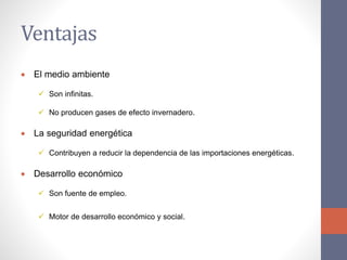 Ventajas
 El medio ambiente
 Son infinitas.
 No producen gases de efecto invernadero.
 La seguridad energética
 Contribuyen a reducir la dependencia de las importaciones energéticas.
 Desarrollo económico
 Son fuente de empleo.
 Motor de desarrollo económico y social.
 