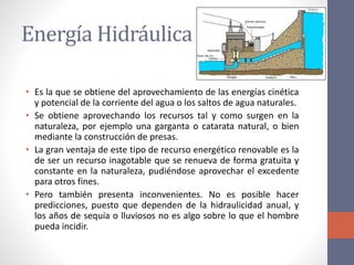 Energía Hidráulica
• Es la que se obtiene del aprovechamiento de las energías cinética
y potencial de la corriente del agua o los saltos de agua naturales.
• Se obtiene aprovechando los recursos tal y como surgen en la
naturaleza, por ejemplo una garganta o catarata natural, o bien
mediante la construcción de presas.
• La gran ventaja de este tipo de recurso energético renovable es la
de ser un recurso inagotable que se renueva de forma gratuita y
constante en la naturaleza, pudiéndose aprovechar el excedente
para otros fines.
• Pero también presenta inconvenientes. No es posible hacer
predicciones, puesto que dependen de la hidraulicidad anual, y
los años de sequía o lluviosos no es algo sobre lo que el hombre
pueda incidir.
 