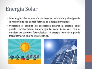 Energía Solar
• La energía solar es una de las fuentes de la vida y el origen de
la mayoría de las demás formas de energía conocidas.
• Mediante el empleo de colectores solares la energía solar
puede transformarse en energía térmica. A su vez, con el
empleo de paneles fotovoltaicos la energía luminosa puede
transformarse en energía eléctrica.
 