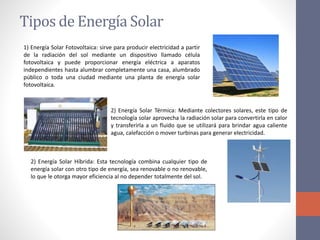 Tipos de Energía Solar
1) Energía Solar Fotovoltaica: sirve para producir electricidad a partir
de la radiación del sol mediante un dispositivo llamado célula
fotovoltaica y puede proporcionar energía eléctrica a aparatos
independientes hasta alumbrar completamente una casa, alumbrado
público o toda una ciudad mediante una planta de energía solar
fotovoltaica.
2) Energía Solar Térmica: Mediante colectores solares, este tipo de
tecnología solar aprovecha la radiación solar para convertirla en calor
y transferirla a un fluido que se utilizará para brindar agua caliente
agua, calefacción o mover turbinas para generar electricidad.
2) Energía Solar Híbrida: Esta tecnología combina cualquier tipo de
energía solar con otro tipo de energía, sea renovable o no renovable,
lo que le otorga mayor eficiencia al no depender totalmente del sol.
 