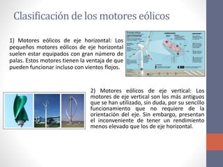 Clasificación de los motores eólicos
1) Motores eólicos de eje horizontal: Los
pequeños motores eólicos de eje horizontal
suelen estar equipados con gran número de
palas. Estos motores tienen la ventaja de que
pueden funcionar incluso con vientos flojos.
2) Motores eólicos de eje vertical: Los
motores de eje vertical son los más antiguos
que se han utilizado, sin duda, por su sencillo
funcionamiento que no requiere de la
orientación del eje. Sin embargo, presentan
el inconveniente de tener un rendimiento
menos elevado que los de eje horizontal.
 