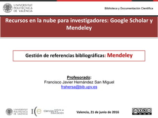 Recursos en la nube para investigadores: Google Scholar y
Mendeley
Profesorado:
Francisco Javier Hernández San Miguel
frahersa@bib.upv.es
Valencia, 21 de junio de 2016
Gestión de referencias bibliográficas: Mendeley
 