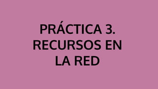 PRÁCTICA 3.
RECURSOS EN
LA RED
 