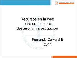Fernando Carvajal E 
2014 
Recursos en la web para consumir o desarrollar investigación  