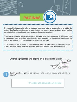 PÁGINAS
El recurso Página permite a los profesores crear una página web mediante el editor de
textos. Una Página puede mostrar texto, imágenes, sonido, vídeo, enlaces web y código
incrustado (como por ejemplo los mapas de Google) entre otros.
Entre las ventajas de utilizar el recurso Página en lugar del recurso de Archivo está que
el recurso es más accesible (por ejemplo, para usuarios de dispositivos móviles) y de
más fácil actualización. Una página puede ser utilizada para:
• Dar a conocer los términos y condiciones de un curso o el programa de la asignatura.
• Para incrustar varios vídeos o archivos de sonido, junto con un texto explicativo.
¿ Cómo agregamos una pagina en la plataforma Cintia?
Nuestro punto de partida es ingresar a la sección: “Añade una actividad o
recurso”
 