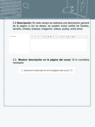 14
3.2 Descripción: En este campo se realizará una descripción general
de la página si así se desea, se pueden incluir estilos de fuentes,
tamaño, viñetas, enlaces, imágenes, vídeos, audios, entre otros.
3.3 Mostrar descripción en la página del curso: Si lo considera
necesario
 