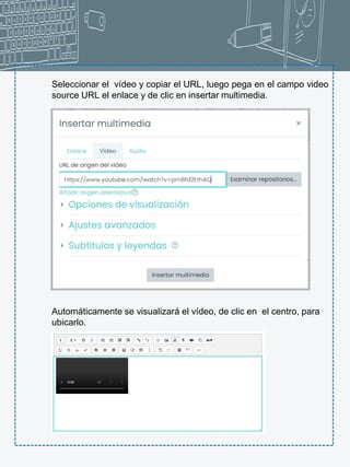 Seleccionar el vídeo y copiar el URL, luego pega en el campo video
source URL el enlace y de clic en insertar multimedia.
Automáticamente se visualizará el vídeo, de clic en el centro, para
ubicarlo.
 