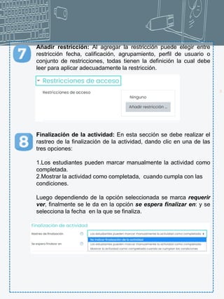 18
Añadir restricción: Al agregar la restricción puede elegir entre
restricción fecha, calificación, agrupamiento, perfil de usuario o
conjunto de restricciones, todas tienen la definición la cual debe
leer para aplicar adecuadamente la restricción.
Finalización de la actividad: En esta sección se debe realizar el
rastreo de la finalización de la actividad, dando clic en una de las
tres opciones:
1.Los estudiantes pueden marcar manualmente la actividad como
completada.
2.Mostrar la actividad como completada, cuando cumpla con las
condiciones.
Luego dependiendo de la opción seleccionada se marca requerir
ver, finalmente se le da en la opción se espera finalizar en: y se
selecciona la fecha en la que se finaliza.
 