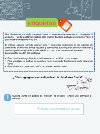 ETIQUETAS
Una etiqueta es una regla que proporciona un espacio entre recursos en una página de
un curso. Puede facilitar un espacio para insertar banners, archivos de sonido o video, o
para mostrar código de Web 2.0.
El módulo etiqueta permite insertar texto y elementos multimedia en las páginas del
curso entre los enlaces a otros recursos y actividades. Las etiquetas son muy versátiles y
pueden ayudar a mejorar la apariencia de un curso si se usan cuidadosamente.
Las etiquetas pueden ser utilizadas:
• Para dividir una larga lista de actividades con un subtítulo o una imagen
• Para visualizar un archivo de sonido o vídeo incrustado directamente en la página del
curso
• Para añadir una breve descripción de una sección del curso
¿ Cómo agregamos una etiqueta en la plataforma Cintia?
Nuestro punto de partida es ingresar la sección: “Añade una actividad o
recurso”
 