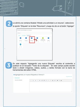 21
Le abrirá una ventana titulada “Añade una actividad o un recurso”, seleccione
la opción “Etiqueta” en la lista "Recursos" y luego de clic en el botón “Agregar”
.
En este espacio “Agregando una nueva Etiqueta” escriba el contenido a
publicar en el recuadro "Texto de la etiqueta". En este campo puede escribir
texto o añadir imágenes, videos, audios, y darles formato con la barra de
herramientas del editor HTML.
 