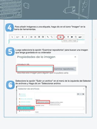 22
Para añadir imágenes a una etiqueta, haga clic en el icono "Imagen" en la
barra de herramientas.
Luego seleccione la opción “Examinar repositorios” para buscar una imagen
que tenga guardada en su ordenador
Seleccione la opción "Subir un archivo" en el menú de la izquierda del Selector
de archivos y Haga clic en "Seleccionar archivo
 