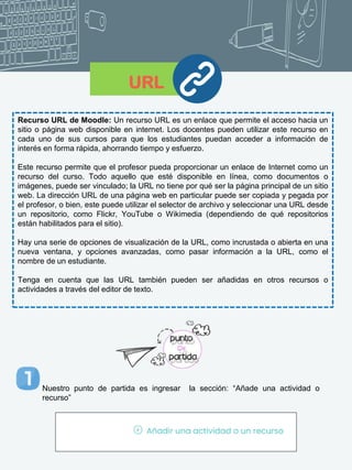URL
Recurso URL de Moodle: Un recurso URL es un enlace que permite el acceso hacia un
sitio o página web disponible en internet. Los docentes pueden utilizar este recurso en
cada uno de sus cursos para que los estudiantes puedan acceder a información de
interés en forma rápida, ahorrando tiempo y esfuerzo.
Este recurso permite que el profesor pueda proporcionar un enlace de Internet como un
recurso del curso. Todo aquello que esté disponible en línea, como documentos o
imágenes, puede ser vinculado; la URL no tiene por qué ser la página principal de un sitio
web. La dirección URL de una página web en particular puede ser copiada y pegada por
el profesor, o bien, este puede utilizar el selector de archivo y seleccionar una URL desde
un repositorio, como Flickr, YouTube o Wikimedia (dependiendo de qué repositorios
están habilitados para el sitio).
Hay una serie de opciones de visualización de la URL, como incrustada o abierta en una
nueva ventana, y opciones avanzadas, como pasar información a la URL, como el
nombre de un estudiante.
Tenga en cuenta que las URL también pueden ser añadidas en otros recursos o
actividades a través del editor de texto.
Nuestro punto de partida es ingresar la sección: “Añade una actividad o
recurso”
 