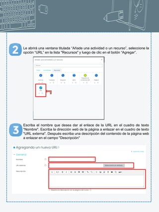 Le abrirá una ventana titulada “Añade una actividad o un recurso”, seleccione la
opción “URL” en la lista "Recursos" y luego de clic en el botón “Agregar”.
Escriba el nombre que desea dar al enlace de la URL en el cuadro de texto
"Nombre". Escriba la dirección web de la página a enlazar en el cuadro de texto
"URL externa". Después escriba una descripción del contenido de la página web
a enlazar en el campo "Descripción"
 