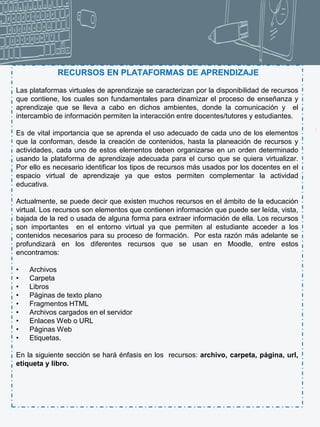 3
RECURSOS EN PLATAFORMAS DE APRENDIZAJE
Las plataformas virtuales de aprendizaje se caracterizan por la disponibilidad de recursos
que contiene, los cuales son fundamentales para dinamizar el proceso de enseñanza y
aprendizaje que se lleva a cabo en dichos ambientes, donde la comunicación y el
intercambio de información permiten la interacción entre docentes/tutores y estudiantes.
Es de vital importancia que se aprenda el uso adecuado de cada uno de los elementos
que la conforman, desde la creación de contenidos, hasta la planeación de recursos y
actividades, cada uno de estos elementos deben organizarse en un orden determinado
usando la plataforma de aprendizaje adecuada para el curso que se quiera virtualizar.
Por ello es necesario identificar los tipos de recursos más usados por los docentes en el
espacio virtual de aprendizaje ya que estos permiten complementar la actividad
educativa.
Actualmente, se puede decir que existen muchos recursos en el ámbito de la educación
virtual. Los recursos son elementos que contienen información que puede ser leída, vista,
bajada de la red o usada de alguna forma para extraer información de ella. Los recursos
son importantes en el entorno virtual ya que permiten al estudiante acceder a los
contenidos necesarios para su proceso de formación. Por esta razón más adelante se
profundizará en los diferentes recursos que se usan en Moodle, entre estos
encontramos:
• Archivos
• Carpeta
• Libros
• Páginas de texto plano
• Fragmentos HTML
• Archivos cargados en el servidor
• Enlaces Web o URL
• Páginas Web
• Etiquetas.
En la siguiente sección se hará énfasis en los recursos: archivo, carpeta, página, url,
etiqueta y libro.
 