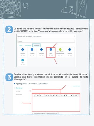 Le abrirá una ventana titulada “Añade una actividad o un recurso”, seleccione la
opción “LIBRO” en la lista "Recursos" y luego de clic en el botón “Agregar”.
Escriba el nombre que desea dar al libro en el cuadro de texto "Nombre".
Escriba una breve información de su contenido en el cuadro de texto
“Descripción".
 