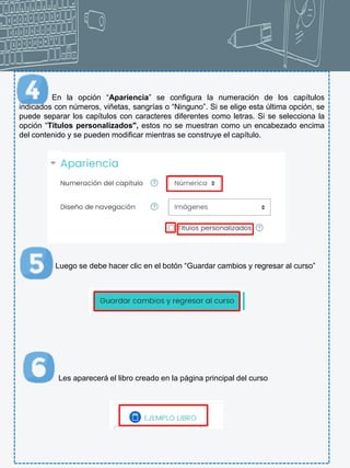 En la opción “Apariencia” se configura la numeración de los capítulos
indicados con números, viñetas, sangrías o “Ninguno”. Si se elige esta última opción, se
puede separar los capítulos con caracteres diferentes como letras. Si se selecciona la
opción “Títulos personalizados", estos no se muestran como un encabezado encima
del contenido y se pueden modificar mientras se construye el capítulo.
Luego se debe hacer clic en el botón “Guardar cambios y regresar al curso”
Les aparecerá el libro creado en la página principal del curso
 