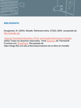 BIBLIOGRAFÍA
Dougiamas, M. (2004). Moodle. Retrieved online, 27(02), 2004. recuperado de
http://moodle.org.
Área de Tecnología Educativa. FFyH. Universidad Nacional de Córdoba.
(2002) Todos los derechos reservados. Tema Spacious de ThemeGrill.
Funciona con: WordPress. Recuperado de
https://blogs.ffyh.unc.edu.ar/tecnoedu/creacion-de-un-libro-en-moodle/
 
