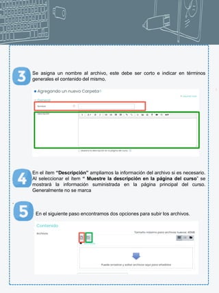 6
Se asigna un nombre al archivo, este debe ser corto e indicar en términos
generales el contenido del mismo.
En el ítem “Descripción” ampliamos la información del archivo si es necesario.
Al seleccionar el ítem “ Muestre la descripción en la página del curso” se
mostrará la información suministrada en la página principal del curso.
Generalmente no se marca
.
En el siguiente paso encontramos dos opciones para subir los archivos.
 